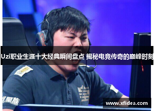 Uzi职业生涯十大经典瞬间盘点 揭秘电竞传奇的巅峰时刻